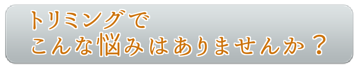 トリミングでこんなな悩みはありませんか？